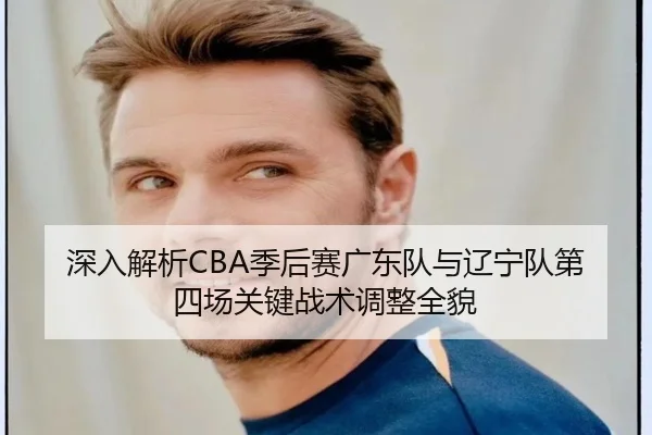 深入解析CBA季后赛广东队与辽宁队第四场关键战术调整全貌（LEYU SPORTS）